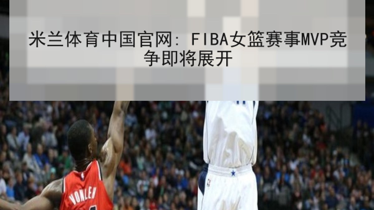 米兰体育中国官网: FIBA女篮赛事MVP竞争即将展开