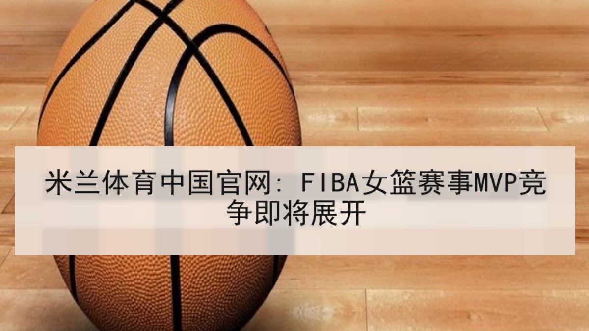 米兰体育中国官网: FIBA女篮赛事MVP竞争即将展开