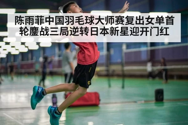陈雨菲中国羽毛球大师赛复出女单首轮鏖战三局逆转日本新星迎开门红