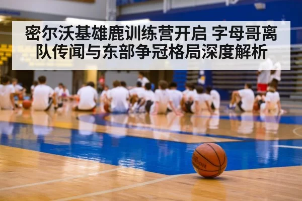 密尔沃基雄鹿训练营开启 字母哥离队传闻与东部争冠格局深度解析